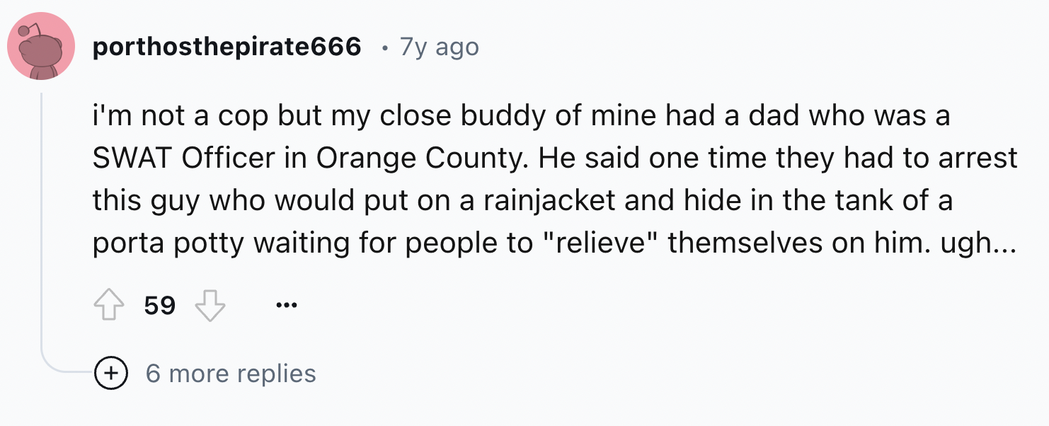 number - porthosthepirate666 7y ago i'm not a cop but my close buddy of mine had a dad who was a Swat Officer in Orange County. He said one time they had to arrest this guy who would put on a rainjacket and hide in the tank of a porta potty waiting for pe